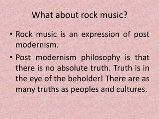 What about rock music?
• Rock music is an expression of post
modernism.
• Post modernism philosophy is that
there is no absolute truth. Truth is in
the eye of the beholder! There are as
many truths as peoples and cultures.
 