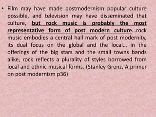 • Film may have made postmodernism popular culture
possible, and television may have disseminated that
culture, but rock music is probably the most
representative form of post modern culture…rock
music embodies a central hall mark of post modernity,
its dual focus on the global and the local… in the
offerings of the big stars and the small towns bands
alike, rock reflects a plurality of styles borrowed from
local and ethnic musical forms. (Stanley Grenz, A primer
on post modernism p36)
 