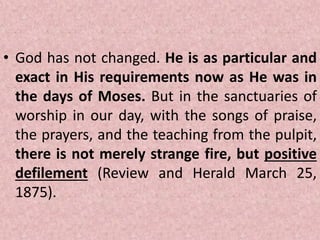 • God has not changed. He is as particular and
exact in His requirements now as He was in
the days of Moses. But in the sanctuaries of
worship in our day, with the songs of praise,
the prayers, and the teaching from the pulpit,
there is not merely strange fire, but positive
defilement (Review and Herald March 25,
1875).
 
