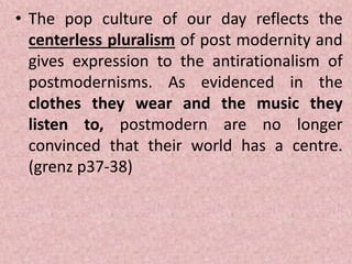 • The pop culture of our day reflects the
centerless pluralism of post modernity and
gives expression to the antirationalism of
postmodernisms. As evidenced in the
clothes they wear and the music they
listen to, postmodern are no longer
convinced that their world has a centre.
(grenz p37-38)
 