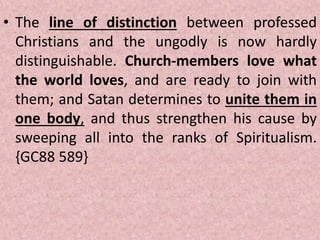 • The line of distinction between professed
Christians and the ungodly is now hardly
distinguishable. Church-members love what
the world loves, and are ready to join with
them; and Satan determines to unite them in
one body, and thus strengthen his cause by
sweeping all into the ranks of Spiritualism.
{GC88 589}
 