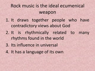Rock music is the ideal ecumenical
weapon
1. It draws together people who have
contradictory views about God
2. It is rhythmically related to many
rhythms found in the world
3. Its influence in universal
4. It has a language of its own
 