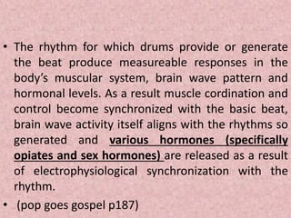 • The rhythm for which drums provide or generate
the beat produce measureable responses in the
body’s muscular system, brain wave pattern and
hormonal levels. As a result muscle cordination and
control become synchronized with the basic beat,
brain wave activity itself aligns with the rhythms so
generated and various hormones (specifically
opiates and sex hormones) are released as a result
of electrophysiological synchronization with the
rhythm.
• (pop goes gospel p187)
 