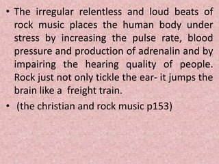• The irregular relentless and loud beats of
rock music places the human body under
stress by increasing the pulse rate, blood
pressure and production of adrenalin and by
impairing the hearing quality of people.
Rock just not only tickle the ear- it jumps the
brain like a freight train.
• (the christian and rock music p153)
 