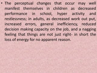 • The perceptual changes that occur may well
manifest themselves in children as decreased
performance in school, hyper activity and
restlessness; in adults, as decreased work out put,
increased errors, general inefficiency, reduced
decision making capacity on the job, and a nagging
feeling that things are not just right- in short the
loss of energy for no apparent reason.
 