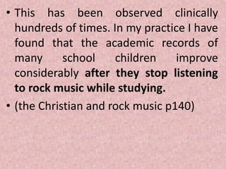 • This has been observed clinically
hundreds of times. In my practice I have
found that the academic records of
many school children improve
considerably after they stop listening
to rock music while studying.
• (the Christian and rock music p140)
 