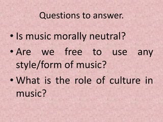 Questions to answer.
• Is music morally neutral?
• Are we free to use any
style/form of music?
• What is the role of culture in
music?
 