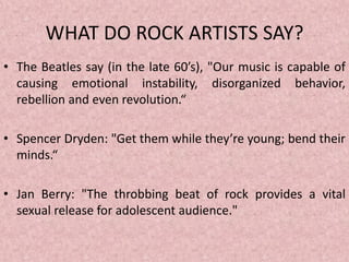 WHAT DO ROCK ARTISTS SAY?
• The Beatles say (in the late 60’s), "Our music is capable of
causing emotional instability, disorganized behavior,
rebellion and even revolution.“
• Spencer Dryden: "Get them while they’re young; bend their
minds.“
• Jan Berry: "The throbbing beat of rock provides a vital
sexual release for adolescent audience."
 