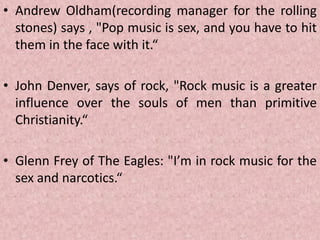 • Andrew Oldham(recording manager for the rolling
stones) says , "Pop music is sex, and you have to hit
them in the face with it.“
• John Denver, says of rock, "Rock music is a greater
influence over the souls of men than primitive
Christianity.“
• Glenn Frey of The Eagles: "I’m in rock music for the
sex and narcotics.“
 