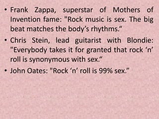 • Frank Zappa, superstar of Mothers of
Invention fame: "Rock music is sex. The big
beat matches the body’s rhythms.“
• Chris Stein, lead guitarist with Blondie:
"Everybody takes it for granted that rock ‘n’
roll is synonymous with sex.“
• John Oates: "Rock ‘n’ roll is 99% sex.”
 