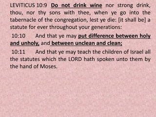 LEVITICUS 10:9 Do not drink wine nor strong drink,
thou, nor thy sons with thee, when ye go into the
tabernacle of the congregation, lest ye die: [it shall be] a
statute for ever throughout your generations:
10:10 And that ye may put difference between holy
and unholy, and between unclean and clean;
10:11 And that ye may teach the children of Israel all
the statutes which the LORD hath spoken unto them by
the hand of Moses.
 