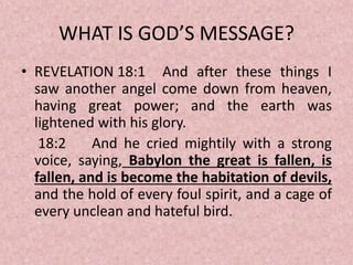 WHAT IS GOD’S MESSAGE?
• REVELATION 18:1 And after these things I
saw another angel come down from heaven,
having great power; and the earth was
lightened with his glory.
18:2 And he cried mightily with a strong
voice, saying, Babylon the great is fallen, is
fallen, and is become the habitation of devils,
and the hold of every foul spirit, and a cage of
every unclean and hateful bird.
 