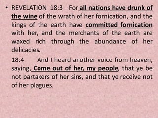 • REVELATION 18:3 For all nations have drunk of
the wine of the wrath of her fornication, and the
kings of the earth have committed fornication
with her, and the merchants of the earth are
waxed rich through the abundance of her
delicacies.
18:4 And I heard another voice from heaven,
saying, Come out of her, my people, that ye be
not partakers of her sins, and that ye receive not
of her plagues.
 