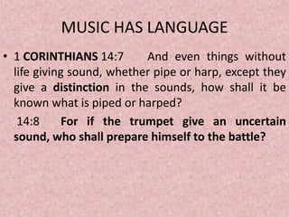 MUSIC HAS LANGUAGE
• 1 CORINTHIANS 14:7 And even things without
life giving sound, whether pipe or harp, except they
give a distinction in the sounds, how shall it be
known what is piped or harped?
14:8 For if the trumpet give an uncertain
sound, who shall prepare himself to the battle?
 