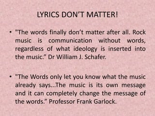LYRICS DON’T MATTER!
• "The words finally don’t matter after all. Rock
music is communication without words,
regardless of what ideology is inserted into
the music.” Dr William J. Schafer.
• "The Words only let you know what the music
already says...The music is its own message
and it can completely change the message of
the words.” Professor Frank Garlock.
 