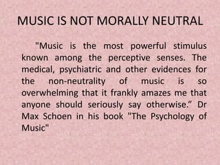 MUSIC IS NOT MORALLY NEUTRAL
"Music is the most powerful stimulus
known among the perceptive senses. The
medical, psychiatric and other evidences for
the non-neutrality of music is so
overwhelming that it frankly amazes me that
anyone should seriously say otherwise.” Dr
Max Schoen in his book "The Psychology of
Music"
 