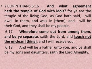 • 2 CORINTHIANS 6:16 And what agreement
hath the temple of God with idols? for ye are the
temple of the living God; as God hath said, I will
dwell in them, and walk in [them]; and I will be
their God, and they shall be my people.
6:17 Wherefore come out from among them,
and be ye separate, saith the Lord, and touch not
the unclean [thing]; and I will receive you,
6:18 And will be a Father unto you, and ye shall
be my sons and daughters, saith the Lord Almighty.
 