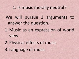 1. Is music morally neutral?
We will pursue 3 arguments to
answer the question.
1. Music as an expression of world
view
2. Physical effects of music
3. Language of music
 