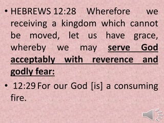 • HEBREWS 12:28 Wherefore we
receiving a kingdom which cannot
be moved, let us have grace,
whereby we may serve God
acceptably with reverence and
godly fear:
• 12:29For our God [is] a consuming
fire.
 