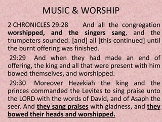 MUSIC & WORSHIP
2 CHRONICLES 29:28 And all the congregation
worshipped, and the singers sang, and the
trumpeters sounded: [and] all [this continued] until
the burnt offering was finished.
29:29 And when they had made an end of
offering, the king and all that were present with him
bowed themselves, and worshipped.
29:30 Moreover Hezekiah the king and the
princes commanded the Levites to sing praise unto
the LORD with the words of David, and of Asaph the
seer. And they sang praises with gladness, and they
bowed their heads and worshipped.
 