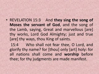 • REVELATION 15:3 And they sing the song of
Moses the servant of God, and the song of
the Lamb, saying, Great and marvellous [are]
thy works, Lord God Almighty; just and true
[are] thy ways, thou King of saints.
15:4 Who shall not fear thee, O Lord, and
glorify thy name? for [thou] only [art] holy: for
all nations shall come and worship before
thee; for thy judgments are made manifest.
 