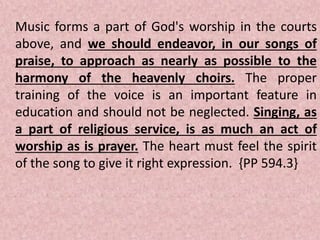 Music forms a part of God's worship in the courts
above, and we should endeavor, in our songs of
praise, to approach as nearly as possible to the
harmony of the heavenly choirs. The proper
training of the voice is an important feature in
education and should not be neglected. Singing, as
a part of religious service, is as much an act of
worship as is prayer. The heart must feel the spirit
of the song to give it right expression. {PP 594.3}
 