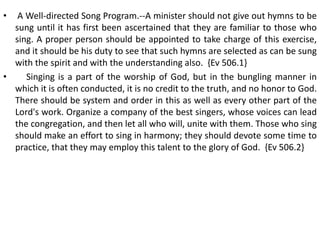 • A Well-directed Song Program.--A minister should not give out hymns to be
sung until it has first been ascertained that they are familiar to those who
sing. A proper person should be appointed to take charge of this exercise,
and it should be his duty to see that such hymns are selected as can be sung
with the spirit and with the understanding also. {Ev 506.1}
• Singing is a part of the worship of God, but in the bungling manner in
which it is often conducted, it is no credit to the truth, and no honor to God.
There should be system and order in this as well as every other part of the
Lord's work. Organize a company of the best singers, whose voices can lead
the congregation, and then let all who will, unite with them. Those who sing
should make an effort to sing in harmony; they should devote some time to
practice, that they may employ this talent to the glory of God. {Ev 506.2}
 
