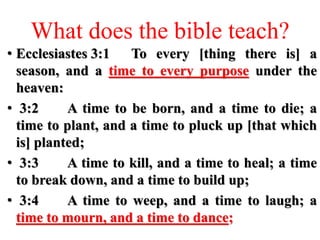 What does the bible teach?
• Ecclesiastes 3:1 To every [thing there is] a
season, and a time to every purpose under the
heaven:
• 3:2 A time to be born, and a time to die; a
time to plant, and a time to pluck up [that which
is] planted;
• 3:3 A time to kill, and a time to heal; a time
to break down, and a time to build up;
• 3:4 A time to weep, and a time to laugh; a
time to mourn, and a time to dance;
 