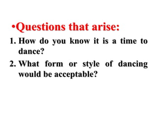 •Questions that arise:
1. How do you know it is a time to
dance?
2. What form or style of dancing
would be acceptable?
 