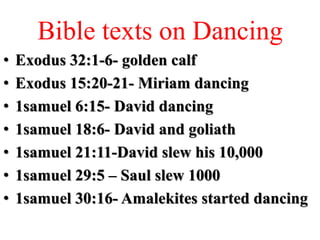 Bible texts on Dancing
• Exodus 32:1-6- golden calf
• Exodus 15:20-21- Miriam dancing
• 1samuel 6:15- David dancing
• 1samuel 18:6- David and goliath
• 1samuel 21:11-David slew his 10,000
• 1samuel 29:5 – Saul slew 1000
• 1samuel 30:16- Amalekites started dancing
 