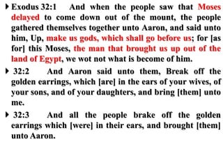  Exodus 32:1 And when the people saw that Moses
delayed to come down out of the mount, the people
gathered themselves together unto Aaron, and said unto
him, Up, make us gods, which shall go before us; for [as
for] this Moses, the man that brought us up out of the
land of Egypt, we wot not what is become of him.
 32:2 And Aaron said unto them, Break off the
golden earrings, which [are] in the ears of your wives, of
your sons, and of your daughters, and bring [them] unto
me.
 32:3 And all the people brake off the golden
earrings which [were] in their ears, and brought [them]
unto Aaron.
 