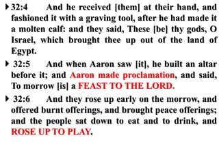32:4 And he received [them] at their hand, and
fashioned it with a graving tool, after he had made it
a molten calf: and they said, These [be] thy gods, O
Israel, which brought thee up out of the land of
Egypt.
 32:5 And when Aaron saw [it], he built an altar
before it; and Aaron made proclamation, and said,
To morrow [is] a FEAST TO THE LORD.
 32:6 And they rose up early on the morrow, and
offered burnt offerings, and brought peace offerings;
and the people sat down to eat and to drink, and
ROSE UP TO PLAY.
 