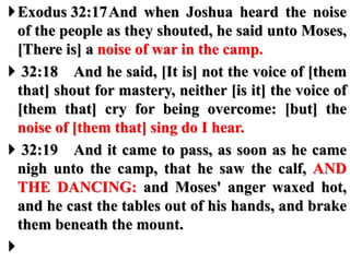Exodus 32:17And when Joshua heard the noise
of the people as they shouted, he said unto Moses,
[There is] a noise of war in the camp.
 32:18 And he said, [It is] not the voice of [them
that] shout for mastery, neither [is it] the voice of
[them that] cry for being overcome: [but] the
noise of [them that] sing do I hear.
 32:19 And it came to pass, as soon as he came
nigh unto the camp, that he saw the calf, AND
THE DANCING: and Moses' anger waxed hot,
and he cast the tables out of his hands, and brake
them beneath the mount.

 
