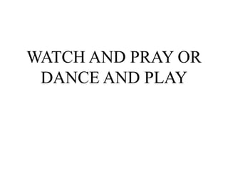 WATCH AND PRAY OR
DANCE AND PLAY
 