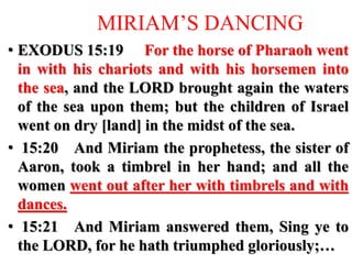 MIRIAM’S DANCING
• EXODUS 15:19 For the horse of Pharaoh went
in with his chariots and with his horsemen into
the sea, and the LORD brought again the waters
of the sea upon them; but the children of Israel
went on dry [land] in the midst of the sea.
• 15:20 And Miriam the prophetess, the sister of
Aaron, took a timbrel in her hand; and all the
women went out after her with timbrels and with
dances.
• 15:21 And Miriam answered them, Sing ye to
the LORD, for he hath triumphed gloriously;…
 