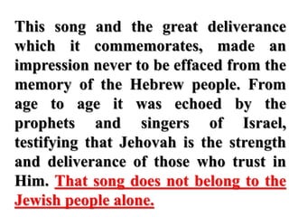 This song and the great deliverance
which it commemorates, made an
impression never to be effaced from the
memory of the Hebrew people. From
age to age it was echoed by the
prophets and singers of Israel,
testifying that Jehovah is the strength
and deliverance of those who trust in
Him. That song does not belong to the
Jewish people alone.
 