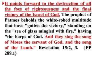 It points forward to the destruction of all
the foes of righteousness and the final
victory of the Israel of God. The prophet of
Patmos beholds the white-robed multitude
that have "gotten the victory," standing on
the "sea of glass mingled with fire," having
"the harps of God. And they sing the song
of Moses the servant of God, and the song
of the Lamb." Revelation 15:2, 3. {PP
289.1}
 