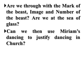 Are we through with the Mark of
the beast, Image and Number of
the beast? Are we at the sea of
glass?
Can we then use Miriam’s
dancing to justify dancing in
Church?
 
