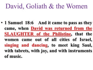 David, Goliath & the Women
• 1 Samuel 18:6 And it came to pass as they
came, when David was returned from the
SLAUGHTER of the Philistine, that the
women came out of all cities of Israel,
singing and dancing, to meet king Saul,
with tabrets, with joy, and with instruments
of music.
 