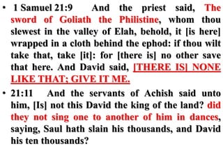 • 1 Samuel 21:9 And the priest said, The
sword of Goliath the Philistine, whom thou
slewest in the valley of Elah, behold, it [is here]
wrapped in a cloth behind the ephod: if thou wilt
take that, take [it]: for [there is] no other save
that here. And David said, [THERE IS] NONE
LIKE THAT; GIVE IT ME.
• 21:11 And the servants of Achish said unto
him, [Is] not this David the king of the land? did
they not sing one to another of him in dances,
saying, Saul hath slain his thousands, and David
his ten thousands?
 