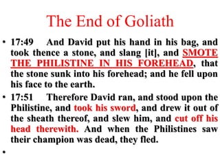 The End of Goliath
• 17:49 And David put his hand in his bag, and
took thence a stone, and slang [it], and SMOTE
THE PHILISTINE IN HIS FOREHEAD, that
the stone sunk into his forehead; and he fell upon
his face to the earth.
• 17:51 Therefore David ran, and stood upon the
Philistine, and took his sword, and drew it out of
the sheath thereof, and slew him, and cut off his
head therewith. And when the Philistines saw
their champion was dead, they fled.
•
 
