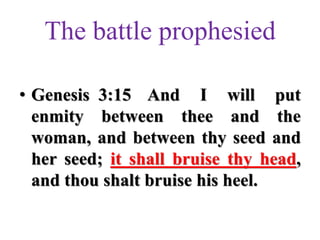 The battle prophesied
• Genesis 3:15 And I will put
enmity between thee and the
woman, and between thy seed and
her seed; it shall bruise thy head,
and thou shalt bruise his heel.
 