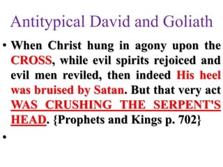 Antitypical David and Goliath
• When Christ hung in agony upon the
CROSS, while evil spirits rejoiced and
evil men reviled, then indeed His heel
was bruised by Satan. But that very act
WAS CRUSHING THE SERPENT'S
HEAD. {Prophets and Kings p. 702}
•
 