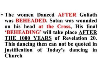 • The women Danced AFTER Goliath
was BEHEADED. Satan was wounded
on his head at the Cross, His final
‘BEHEADING’ will take place AFTER
THE 1000 YEARS of Revelation 20.
This dancing then can not be quoted in
justification of Today’s dancing in
Church
 