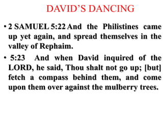 DAVID’S DANCING
• 2 SAMUEL 5:22And the Philistines came
up yet again, and spread themselves in the
valley of Rephaim.
• 5:23 And when David inquired of the
LORD, he said, Thou shalt not go up; [but]
fetch a compass behind them, and come
upon them over against the mulberry trees.
 