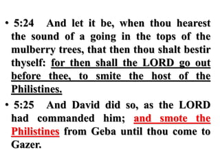 • 5:24 And let it be, when thou hearest
the sound of a going in the tops of the
mulberry trees, that then thou shalt bestir
thyself: for then shall the LORD go out
before thee, to smite the host of the
Philistines.
• 5:25 And David did so, as the LORD
had commanded him; and smote the
Philistines from Geba until thou come to
Gazer.
 