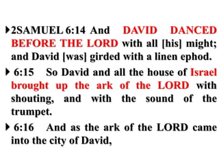 2SAMUEL 6:14 And DAVID DANCED
BEFORE THE LORD with all [his] might;
and David [was] girded with a linen ephod.
 6:15 So David and all the house of Israel
brought up the ark of the LORD with
shouting, and with the sound of the
trumpet.
 6:16 And as the ark of the LORD came
into the city of David,
 