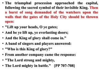 • The triumphal procession approached the capital,
following the sacred symbol of their invisible King. Then
a burst of song demanded of the watchers upon the
walls that the gates of the Holy City should be thrown
open:
• "Lift up your heads, O ye gates;
• And be ye lift up, ye everlasting doors;
• And the King of glory shall come in.”
• A band of singers and players answered:
• "Who is this King of glory?"
• From another company came the response:
• "The Lord strong and mighty,
• The Lord mighty in battle." {PP 707-708}
 
