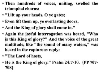• Then hundreds of voices, uniting, swelled the
triumphal chorus:
• "Lift up your heads, O ye gates;
• Even lift them up, ye everlasting doors;
• And the King of glory shall come in.”
• Again the joyful interrogation was heard, "Who
is this King of glory?" And the voice of the great
multitude, like "the sound of many waters," was
heard in the rapturous reply:
• "The Lord of hosts,
• He is the King of glory." Psalm 24:7-10. {PP 707-
708}
 