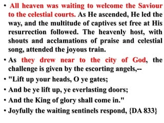 • All heaven was waiting to welcome the Saviour
to the celestial courts. As He ascended, He led the
way, and the multitude of captives set free at His
resurrection followed. The heavenly host, with
shouts and acclamations of praise and celestial
song, attended the joyous train.
• As they drew near to the city of God, the
challenge is given by the escorting angels,--
• "Lift up your heads, O ye gates;
• And be ye lift up, ye everlasting doors;
• And the King of glory shall come in."
• Joyfully the waiting sentinels respond, {DA 833}
 